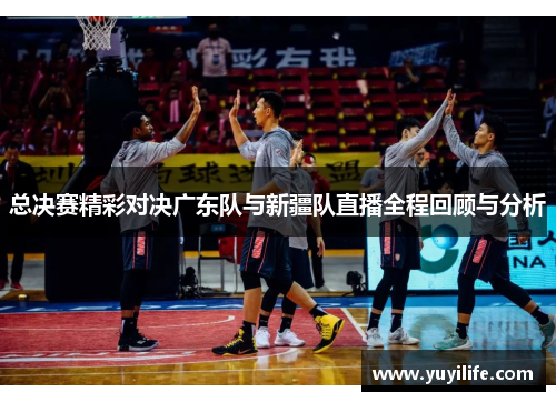总决赛精彩对决广东队与新疆队直播全程回顾与分析