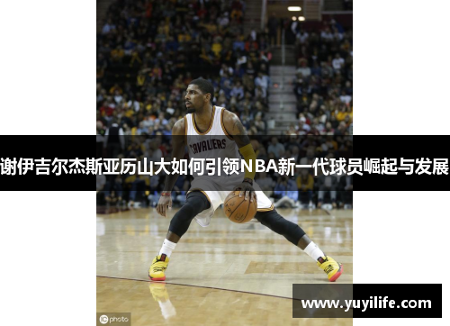 谢伊吉尔杰斯亚历山大如何引领NBA新一代球员崛起与发展